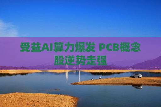 受益AI算力爆发 PCB概念股逆势走强