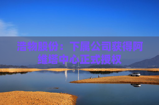 浩物股份：下属公司获得阿维塔中心正式授权