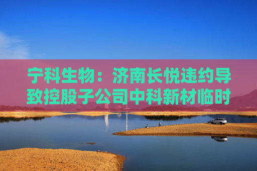 宁科生物：济南长悦违约导致控股子公司中科新材临时停产