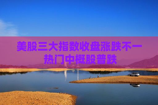 美股三大指数收盘涨跌不一 热门中概股普跌