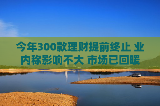 今年300款理财提前终止 业内称影响不大 市场已回暖