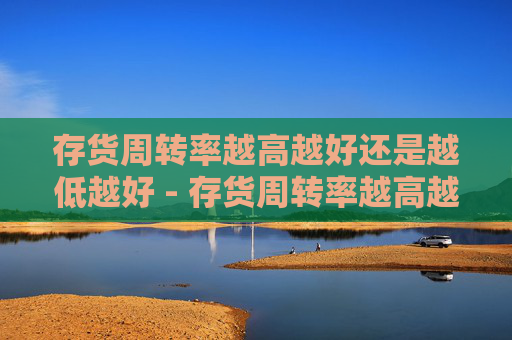 存货周转率越高越好还是越低越好 - 存货周转率越高越好还是越低越好