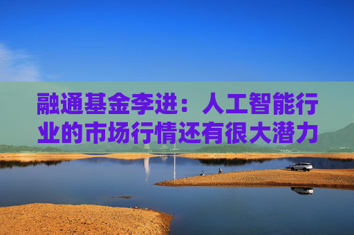 融通基金李进：人工智能行业的市场行情还有很大潜力