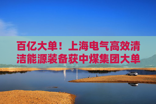百亿大单！上海电气高效清洁能源装备获中煤集团大单