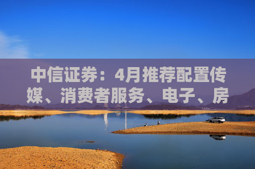 中信证券：4月推荐配置传媒、消费者服务、电子、房地产、建筑等