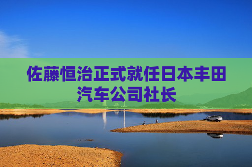 佐藤恒治正式就任日本丰田汽车公司社长