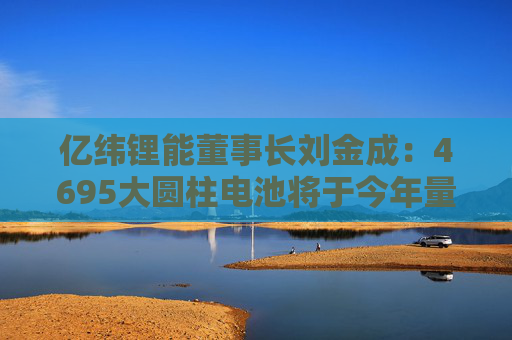 亿纬锂能董事长刘金成：4695大圆柱电池将于今年量产交付