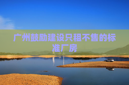 广州鼓励建设只租不售的标准厂房