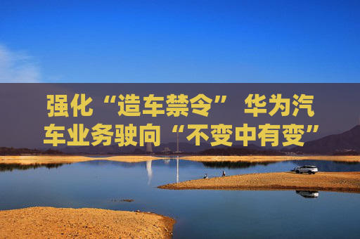 强化“造车禁令” 华为汽车业务驶向“不变中有变”