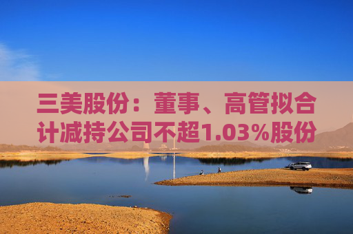 三美股份：董事、高管拟合计减持公司不超1.03%股份