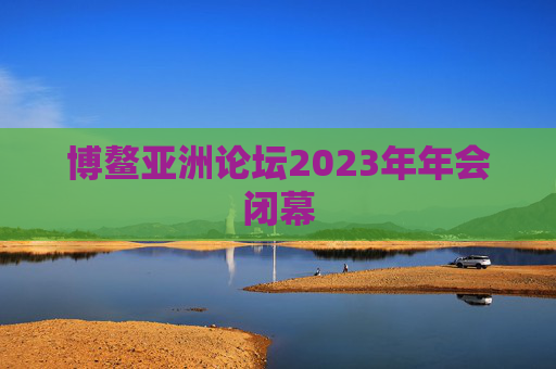 博鳌亚洲论坛2023年年会闭幕