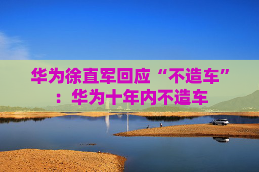 华为徐直军回应“不造车”：华为十年内不造车