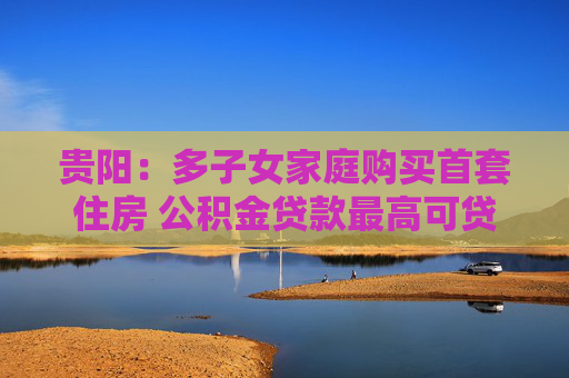 贵阳：多子女家庭购买首套住房 公积金贷款最高可贷80万元