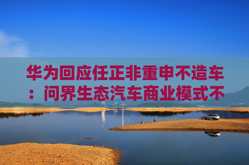 华为回应任正非重申不造车：问界生态汽车商业模式不变