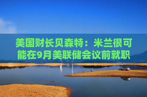 美国财长贝森特：米兰很可能在9月美联储会议前就职