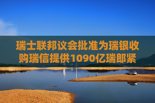 瑞士联邦议会批准为瑞银收购瑞信提供1090亿瑞郎紧急贷款