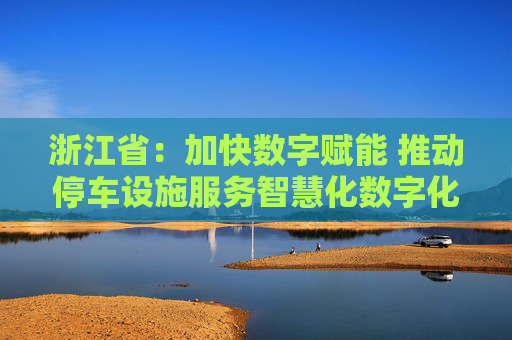 浙江省：加快数字赋能 推动停车设施服务智慧化数字化升级