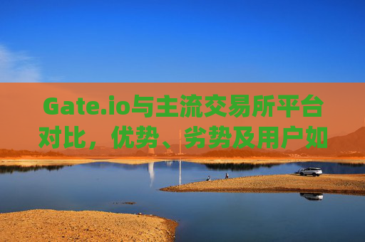 Gate.io与主流交易所平台对比，优势、劣势及用户如何选择 gate.io外交易所平台