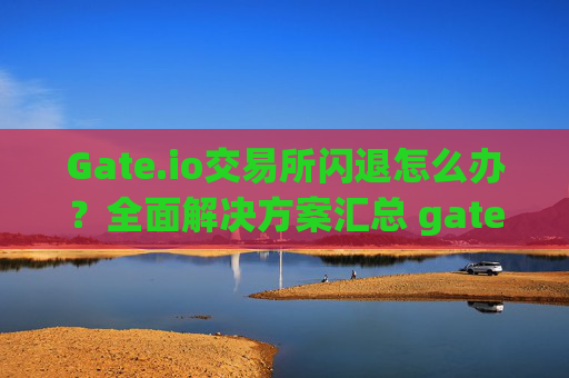 Gate.io交易所闪退怎么办？全面解决方案汇总 gate.io交易所闪退怎么办