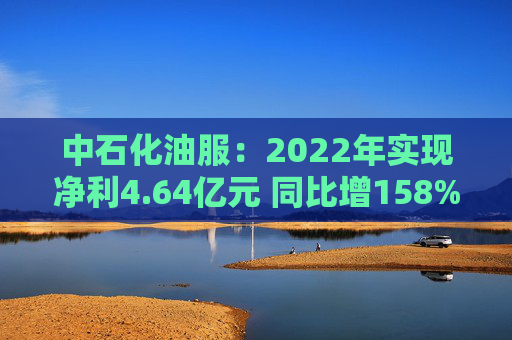 中石化油服：2022年实现净利4.64亿元 同比增158%