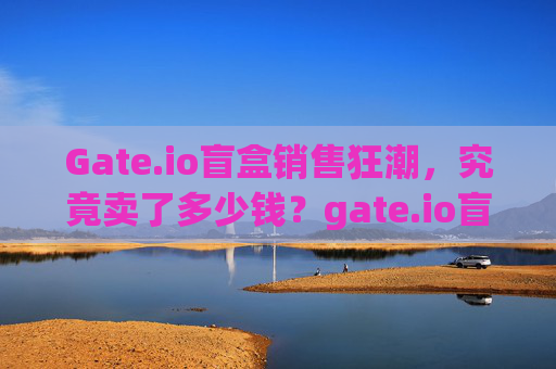 Gate.io盲盒销售狂潮，究竟卖了多少钱？gate.io盲盒卖了多少钱