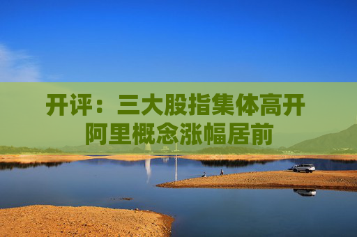 开评：三大股指集体高开 阿里概念涨幅居前