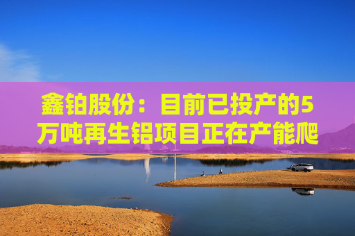 鑫铂股份：目前已投产的5万吨再生铝项目正在产能爬坡期