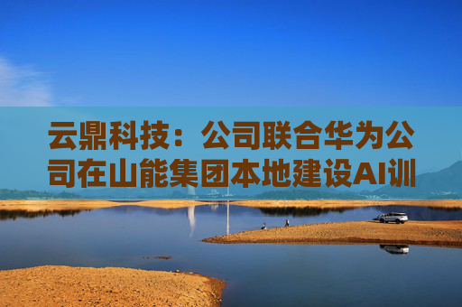 云鼎科技：公司联合华为公司在山能集团本地建设AI训练中心