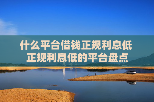 什么平台借钱正规利息低 正规利息低的平台盘点