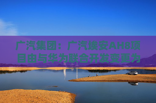 广汽集团：广汽埃安AH8项目由与华为联合开发变更为自主开发