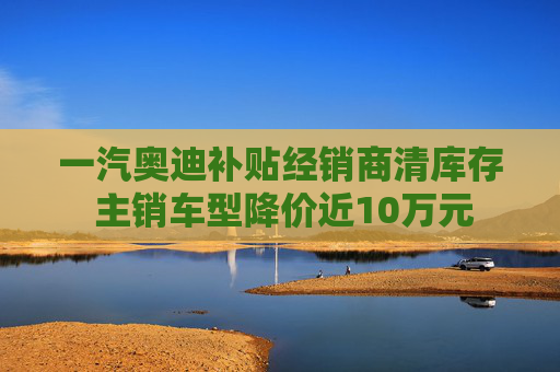 一汽奥迪补贴经销商清库存 主销车型降价近10万元