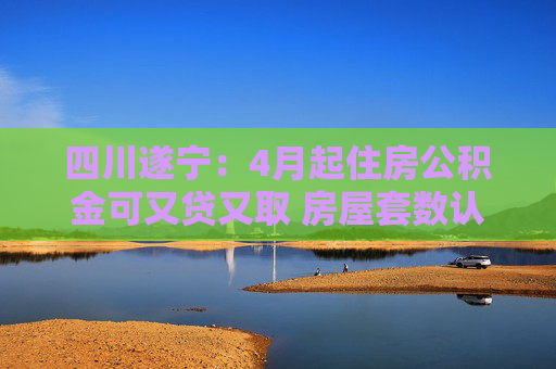 四川遂宁：4月起住房公积金可又贷又取 房屋套数认贷不认房