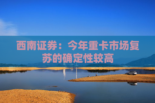 西南证券：今年重卡市场复苏的确定性较高