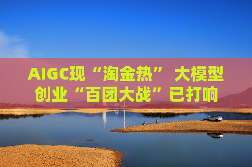 AIGC现“淘金热” 大模型创业“百团大战”已打响