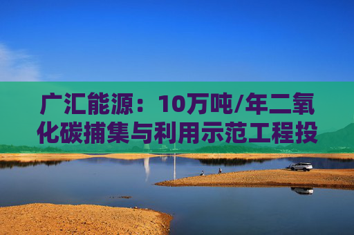 广汇能源：10万吨/年二氧化碳捕集与利用示范工程投入试运行