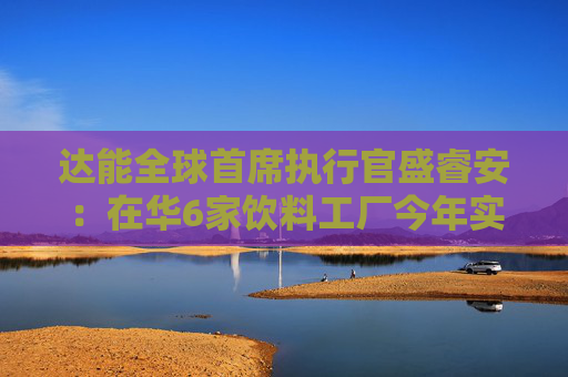 达能全球首席执行官盛睿安：在华6家饮料工厂今年实现碳中和