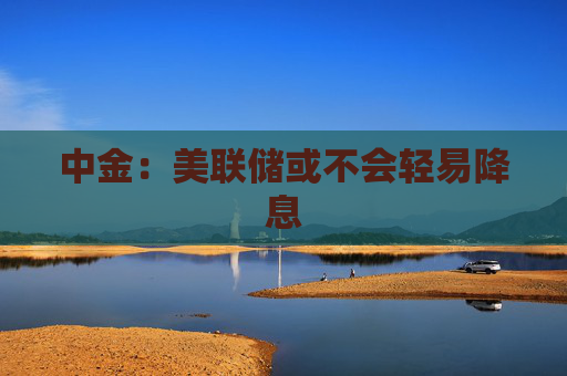 中金：美联储或不会轻易降息