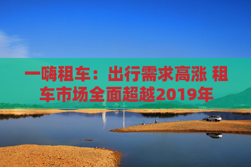 一嗨租车：出行需求高涨 租车市场全面超越2019年