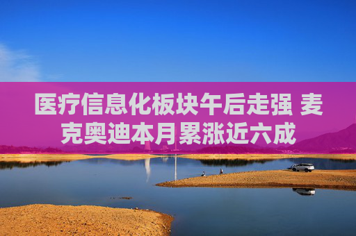 医疗信息化板块午后走强 麦克奥迪本月累涨近六成