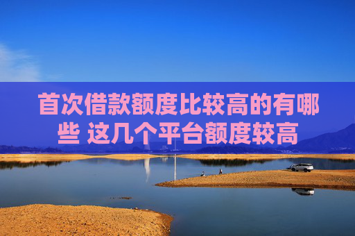 首次借款额度比较高的有哪些 这几个平台额度较高