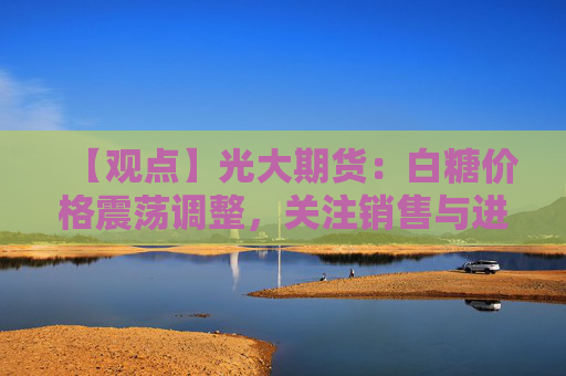 【观点】光大期货：白糖价格震荡调整，关注销售与进口数据驱动