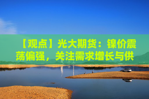 【观点】光大期货：镍价震荡偏强，关注需求增长与供应紧张助力
