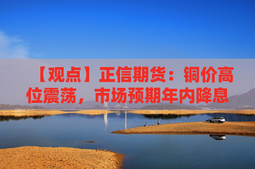 【观点】正信期货：铜价高位震荡，市场预期年内降息两次