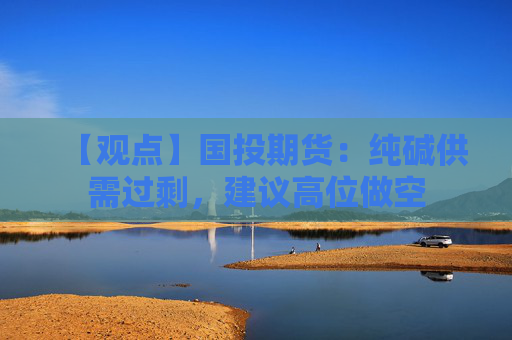 【观点】国投期货：纯碱供需过剩，建议高位做空