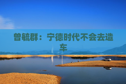 曾毓群：宁德时代不会去造车