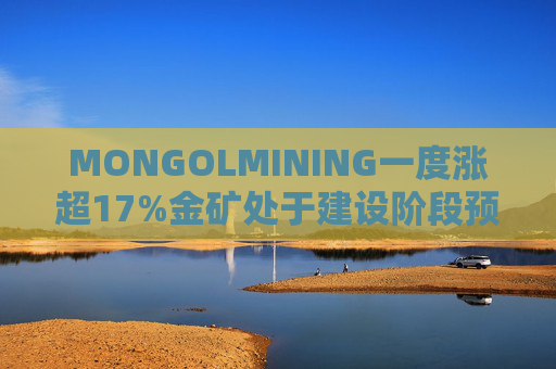MONGOLMINING一度涨超17%金矿处于建设阶段预计三季度开始生产黄金