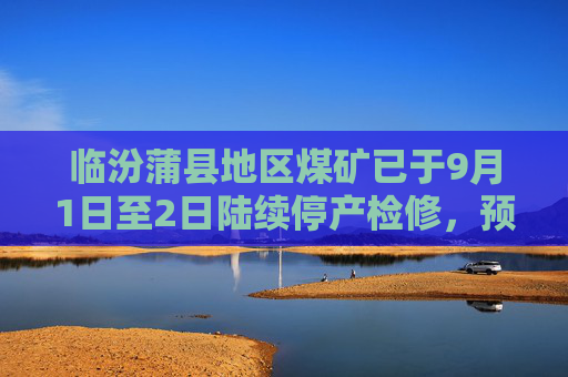 临汾蒲县地区煤矿已于9月1日至2日陆续停产检修，预计9月4日恢复正常生产