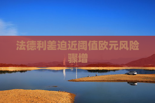 法德利差迫近阈值欧元风险骤增