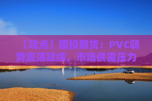 【观点】国投期货：PVC弱势震荡延续，市场供需压力显现