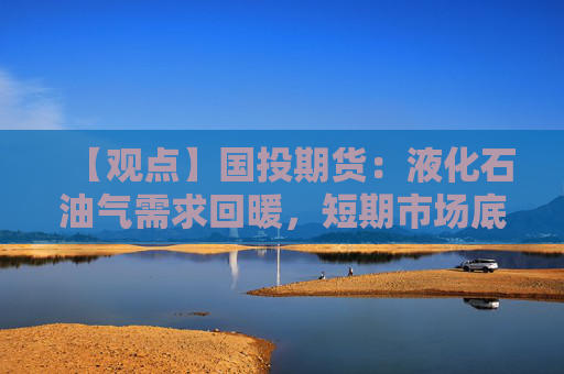 【观点】国投期货：液化石油气需求回暖，短期市场底部支撑增强